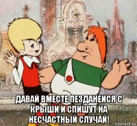  давай вместе пезданеися с крыши и спишут на несчастный случай!