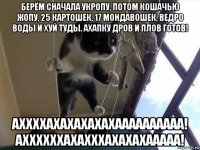 берём сначала укропу, потом кошачью жопу, 25 картошек, 17 мондавошек, ведро воды и хуй туды. ахапку дров и плов готов! аххххахахахахахаааааааааа! аххххххахахххахахахааааа!