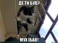 де ти був? мух їбав!
