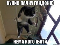 купив пачку гандонів нема кого їбати