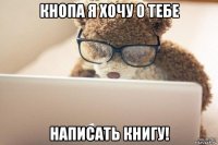 кнопа я хочу о тебе написать книгу!