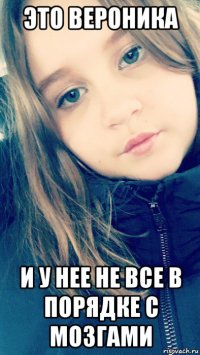 это вероника и у нее не все в порядке с мозгами