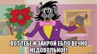  вот тебе и закрой ебло вечно недовольное!