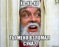 хо-хо-хо ты меня взломал сука?