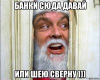 банки сюда давай или шею сверну )))