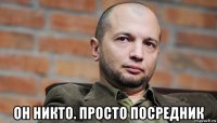  он никто. просто посредник