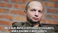  ему в нью-йорке в переулках отсасывать. или в дублине в жопу давать