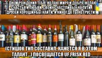 с днем рождения тебя! желаю мира и добра, желаю счастья и любви, своих счастливых на пути, друзей хороших бы найти. и никогда ты не грусти! (стишок тип составил, кажется я в этом талант...) посвещается uf.frisk.red