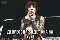  депрессия? идёт она на хуй!