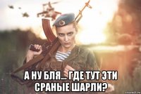  а ну бля... где тут эти сраные шарли?