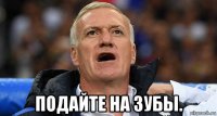  подайте на зубы.