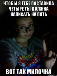 чтобы я тебе поставила четыре ты должна написать на пять вот так милочка