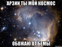 арзии ты мой космос обожаю от бемы