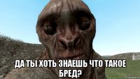  да ты хоть знаешь что такое бред?