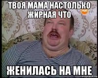 твоя мама настолько жирная что женилась на мне
