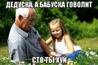 дедуска, а бабуска говолит сто ты хуй
