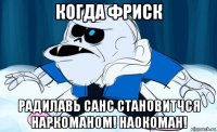 когда фриск радилавь санс становитчся наркоманом! наокоман!