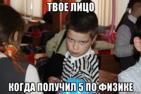 твое лицо когда получил 5 по физике