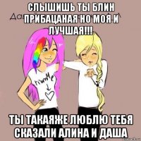 слышишь ты блин прибацаная но моя и лучшая!!! ты такаяже люблю тебя сказали алина и даша