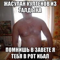 жасулан култенов из талдыка помнишь в завете я тебя в рот ибал