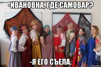 -ивановна, где самовар? -я его съела.