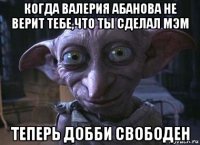когда валерия абанова не верит тебе,что ты сделал мэм теперь добби свободен