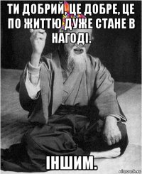 ти добрий, це добре, це по життю дуже стане в нагоді. іншим.