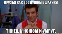 друзья как воздушные шарики, ткнешь ножом и умрут.