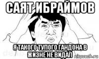 саят ибраймов я такого тупого гандона в жизне не видал