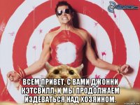  всем привет, с вами джонни кэтсвилл, и мы продолжаем издеваться над хозяином.