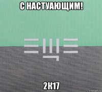 с настуающим! 2к17