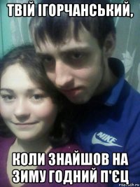 твій ігорчанський, коли знайшов на зиму годний п'єц