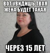 вот увидишь твоя жена будет такая через 15 лет