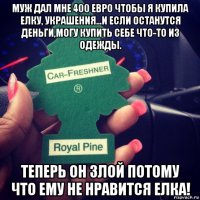 муж дал мне 400 евро чтобы я купила елку, украшения...и если останутся деньги,могу купить себе что-то из одежды. теперь он злой потому что ему не нравится елка!