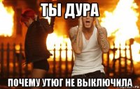 ты дура почему утюг не выключила