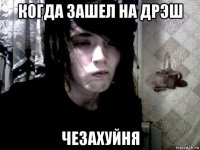 когда зашел на дрэш чезахуйня