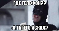 где телефон?? -а ты его искал?