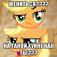 жениться???? на такой хуйне как ты???