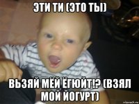 эти ти (это ты) вьзяй мёй ёгюйт!? (взял мой йогурт)