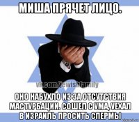 миша прячет лицо. оно набухло из за отсутствия мастурбации. сошел с ума, уехал в израиль просить спермы