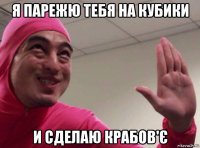 я парежю тебя на кубики и сделаю крабов'є