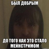 был добрым до того как это стало мейнстримом