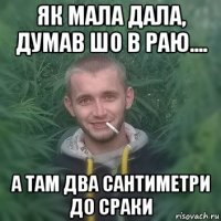 як мала дала, думав шо в раю.... а там два сантиметри до сраки