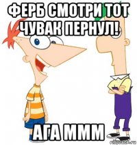 ферб смотри тот чувак пернул! ага ммм