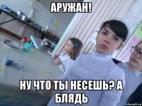 аружан! ну что ты несешь? а блядь