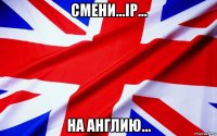 смени...ip... на англию...