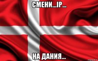смени...ip... на дания...