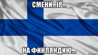 смени...ip... на финляндию...