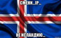 смени...ip... не исландию...