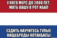 у кого мерс до 2000 лет, мать вашу в рот ибал ездить научитесь тупые нищеброды котакбасы